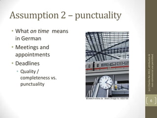 Assumption 2 – punctuality
• What on time means
  in German
• Meetings and
  appointments




                             (cc) Charles Rei 2012, attribution &
                                  non-commercial use permitted
• Deadlines
 • Quality /
   completeness vs.
   punctuality


                                           6
 