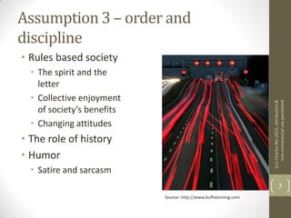 Assumption 3 – order and
discipline
• Rules based society
  • The spirit and the
    letter
  • Collective enjoyment




                                                                   (cc) Charles Rei 2012, attribution &
                                                                        non-commercial use permitted
    of society‘s benefits
  • Changing attitudes
• The role of history
• Humor
  • Satire and sarcasm
                                                                                 7
                            Source: http://www.buffalorising.com
 