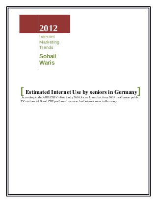 2012
             Internet
             Marketing
             Trends

             Sohail
             Waris




[ Estimated Internet Use by seniors in Germany]
According to the ARD/ZDF Online Study 2010.As we know that from 2005 the German public
TV stations ARD and ZDF performed a research of internet users in Germany.
 