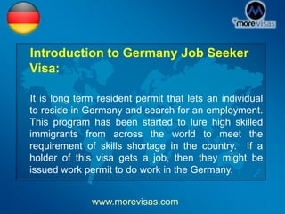 Introduction to Germany Job Seeker
Visa:
It is long term resident permit that lets an individual
to reside in Germany and search for an employment.
This program has been started to lure high skilled
immigrants from across the world to meet the
requirement of skills shortage in the country. If a
holder of this visa gets a job, then they might be
issued work permit to do work in the Germany.
www.morevisas.com
 