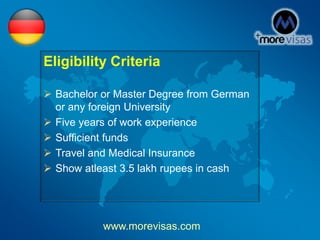 Eligibility Criteria
 Bachelor or Master Degree from German
or any foreign University
 Five years of work experience
 Sufficient funds
 Travel and Medical Insurance
 Show atleast 3.5 lakh rupees in cash
www.morevisas.com
 