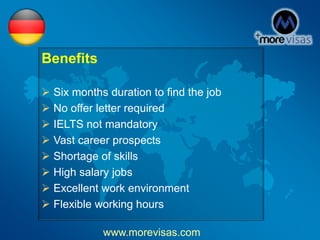 Benefits
 Six months duration to find the job
 No offer letter required
 IELTS not mandatory
 Vast career prospects
 Shortage of skills
 High salary jobs
 Excellent work environment
 Flexible working hours
www.morevisas.com
 