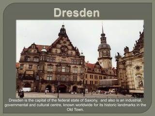 Dresden is the capital of the federal state of Saxony, and also is an industrial,
governmental and cultural centre, known worldwide for its historic landmarks in the
Old Town.
 