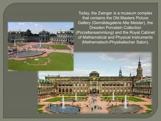 Today, the Zwinger is a museum complex
that contains the Old Masters Picture
Gallery (Gemäldegalerie Alte Meister), the
Dresden Porcelain Collection
(Porzellansammlung) and the Royal Cabinet
of Mathematical and Physical Instruments
(Mathematisch-Physikalischer Salon).
 
