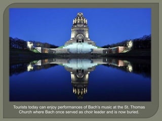 Tourists today can enjoy performances of Bach’s music at the St. Thomas
Church where Bach once served as choir leader and is now buried.
 