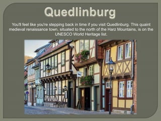 You'll feel like you're stepping back in time if you visit Quedlinburg. This quaint
medieval renaissance town, situated to the north of the Harz Mountains, is on the
UNESCO World Heritage list.
 