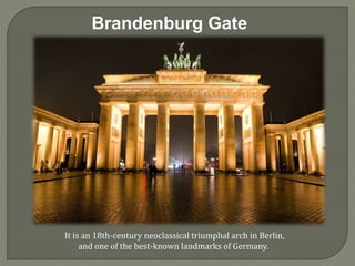 Brandenburg Gate
It is an 18th-century neoclassical triumphal arch in Berlin,
and one of the best-known landmarks of Germany.
 