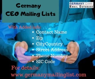 CEO Mailing Lists
With Added info:
Contact Name
Zip
CityCountry
Street Address
Phone Number
SIC Code
For details:
www.germanymailinglist.com
Germany
 