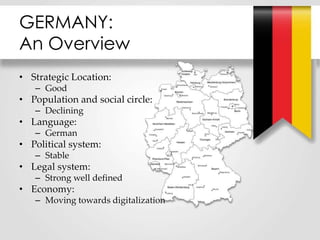 GERMANY:
An Overview
• Strategic Location:
– Good
• Population and social circle:
– Declining
• Language:
– German
• Political system:
– Stable
• Legal system:
– Strong well defined
• Economy:
– Moving towards digitalization
 