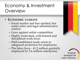 Economy & Investment
Overview
• ECONOMIC CLIMATE
– Social market and free spirited, but
under strict and legal administrative
control.
– Laws against unfair competition.
– Highly motivated, well-trained and
disciplined work force.
– Well-established trade union to
safeguard protection for employees.
– The labor force - 41.2 million gainfully
employed by 3.6 million enterprises.
 
