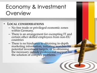 Economy & Investment
Overview
• LOCAL CONSIDERATIONS
– No free trade or privileged economic zones
within Germany.
– There is an arrangement for exempting IT and
certain other skilled employees from non-EU
countries
– There is no hindrance to obtaining in-depth
marketing information, initiating searches for
potential investment targets, or to obtaining
the necessary outside professional support for
the solution of complex problems.
 