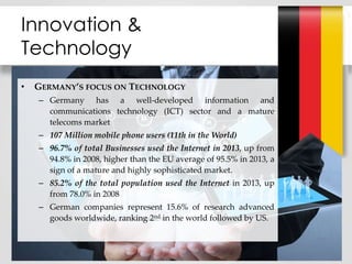 • GERMANY’S FOCUS ON TECHNOLOGY
– Germany has a well-developed information and
communications technology (ICT) sector and a mature
telecoms market
– 107 Million mobile phone users (11th in the World)
– 96.7% of total Businesses used the Internet in 2013, up from
94.8% in 2008, higher than the EU average of 95.5% in 2013, a
sign of a mature and highly sophisticated market.
– 85.2% of the total population used the Internet in 2013, up
from 78.0% in 2008
– German companies represent 15.6% of research advanced
goods worldwide, ranking 2nd in the world followed by US.
Innovation &
Technology
 