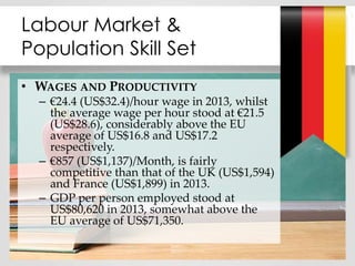• WAGES AND PRODUCTIVITY
– €24.4 (US$32.4)/hour wage in 2013, whilst
the average wage per hour stood at €21.5
(US$28.6), considerably above the EU
average of US$16.8 and US$17.2
respectively.
– €857 (US$1,137)/Month, is fairly
competitive than that of the UK (US$1,594)
and France (US$1,899) in 2013.
– GDP per person employed stood at
US$80,620 in 2013, somewhat above the
EU average of US$71,350.
Labour Market &
Population Skill Set
 