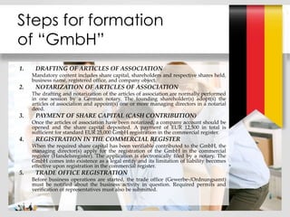 1. DRAFTING OF ARTICLES OF ASSOCIATION
Mandatory content includes share capital, shareholders and respective shares held,
business name, registered office, and company object.
2. NOTARIZATION OF ARTICLES OF ASSOCIATION
The drafting and notarization of the articles of association are normally performed
in one session by a German notary. The founding shareholder(s) adopt(s) the
articles of association and appoint(s) one or more managing directors in a notarial
deed.
3. PAYMENT OF SHARE CAPITAL (CASH CONTRIBUTION)
Once the articles of association have been notarized, a company account should be
opened and the share capital deposited. A payment of EUR 12,500 in total is
sufficient for standard EUR 25,000 GmbH registration in the commercial register.
4. REGISTRATION IN THE COMMERCIAL REGISTER
When the required share capital has been verifiable contributed to the GmbH, the
managing director(s) apply for the registration of the GmbH in the commercial
register (Handelsregister). The application is electronically filed by a notary. The
GmbH comes into existence as a legal entity and its limitation of liability becomes
effective upon registration in the commercial register.
5. TRADE OFFICE REGISTRATION
Before business operations are started, the trade office (Gewerbe-/Ordnungsamt)
must be notified about the business activity in question. Required permits and
verification of representatives must also be submitted.
Steps for formation
of “GmbH”
 