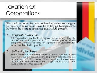 Taxation Of
Corporations
The total corporate income tax burden varies from region
to region, in some areas it can be as low as 22.83 percent.,
however the average corporate tax is 29.83 percent.
1. Corporate Income Tax
All corporations are liable to pay corporate income tax. The
rate of tax is 15 percent on the taxable profits of the
company. Corporate income tax is payable on undistributed
as well as distributed profits.
2. Solidarity Surcharge
The solidarity surcharge is added to the corporate income
tax. This totals 5.5 percent of the 15 percent rate of corporate
income tax or 0.825 percent. Taken together, the corporate
income tax and solidarity surcharge amount to a total
taxable rate of 15.825 percent.
 