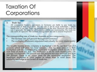 Taxation Of
Corporations
3. Trade Tax
All commercial business operations in Germany are liable to pay trade tax
irrespective of their legal form. The tax rate is set by local authorities – which
means that it can vary from one municipality to the next. However, the trade tax
rate is generally the same for all businesses within one municipality. The trade tax
rate starts at 7 percent. The German average trade tax rate is around 14 percent.
The corresponding rate of trade tax depends on two components:
• The tax base rate (3.5 percent throughout Germany)
• The multiplier (Hebesatz) stipulated individually by every municipality
The taxable income of the company is multiplied with the tax base rate (3.5
percent) which will give ”tax base amount.“ This tax base amount is then
multiplied with the corresponding municipal multiplier, which results in the
sum total of trade tax due. The multiplier is set by each municipality. On
average, it is between 350 percent and 400 percent but may not total less than
200 percent. There is no upper limit for the municipal multiplier. The
municipal multiplier is often higher in urban than in rural areas. The
solidarity surcharge is not levied on trade tax.
 