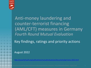Anti-money laundering and counter-terrorist financing measures in Germany - Mutual Evaluation Report – August 2022 1
Anti-money laundering and
counter-terrorist financing
(AML/CFT) measures in Germany
Fourth Round Mutual Evaluation
Key findings, ratings and priority actions
August 2022
http://www.fatf-gafi.org/publications/mutualevaluations/documents/germany-2022.html
 