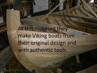 At this museum they
make Viking boats from
their original design and
with authentic tools.
 