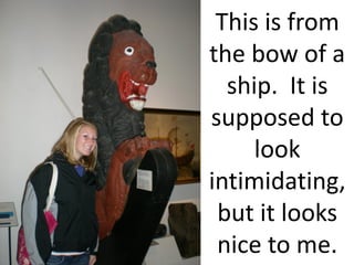 This is from
the bow of a
  ship. It is
supposed to
     look
intimidating,
 but it looks
 nice to me.
 