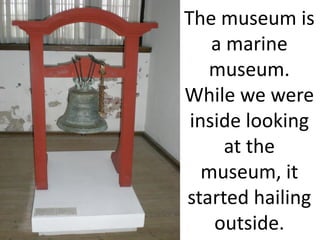 The museum is
    a marine
   museum.
While we were
 inside looking
      at the
   museum, it
started hailing
    outside.
 