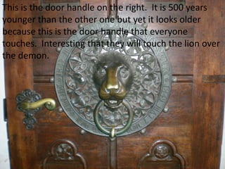 This is the door handle on the right. It is 500 years
younger than the other one but yet it looks older
because this is the door handle that everyone
touches. Interesting that they will touch the lion over
the demon.
 
