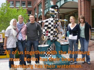 All of us together with the Hamburg
  man. Berlin has their bears and
    Hamburg has their waterman.
 