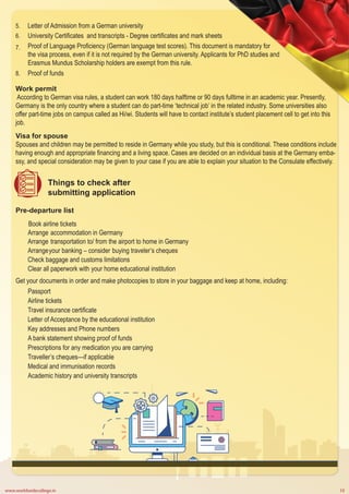 www.worldwidecollege.in 10
Letter of Admission from a German university
University Certificates and transcripts - Degree certificates and mark sheets
Proof of Language Proficiency (German language test scores). This document is mandatory for
the visa process, even if it is not required by the German university. Applicants for PhD studies and
Erasmus Mundus Scholarship holders are exempt from this rule.
Proof of funds
5.
6.
7.
8.
Work permit
According to German visa rules, a student can work 180 days halftime or 90 days fulltime in an academic year. Presently,
Germany is the only country where a student can do part-time ‘technical job’ in the related industry. Some universities also
offer part-time jobs on campus called as Hi/wi. Students will have to contact institute’s student placement cell to get into this
job.
Visa for spouse
Spouses and children may be permitted to reside in Germany while you study, but this is conditional. These conditions include
having enough and appropriate financing and a living space. Cases are decided on an individual basis at the Germany emba-
ssy, and special consideration may be given to your case if you are able to explain your situation to the Consulate effectively.
Things to check after
submitting application
Pre-departure list
Book airline tickets
Arrange accommodation in Germany
Arrange transportation to/ from the airport to home in Germany
Arrangeyour banking – consider buying traveler’s cheques
Check baggage and customs limitations
Clear all paperwork with your home educational institution
Get your documents in order and make photocopies to store in your baggage and keep at home, including:
Passport
Airline tickets
Travel insurance certificate
Letter of Acceptance by the educational institution
Key addresses and Phone numbers
A bank statement showing proof of funds
Prescriptions for any medication you are carrying
Traveller’s cheques—if applicable
Medical and immunisation records
Academic history and university transcripts
 