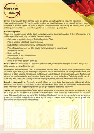 www.worldwidecollege.in 11
Once you
land
Enrolling at your university Before starting a course at a German university, you have to enroll. This procedure is
called enrollment/registration. Once you’re enrolled, only then you may attend courses at your university, appear for exams
and receive an academic degree. Enrollment allows you access to all facilities at the university, like the library, sports grounds
and computer rooms. At the end of each term, you have to re-enroll before a given deadline.
Residence permit
You will have to register yourself with the state if your study programme should last longer than 90 days. When applying for a
residence permit, be sure to bring the following documents with you:
Confirmation of registration fromyour Resident Registration Office
Proof of private or public health insurance coverage
Student ID from your German university (certificate of enrolment)
Proof offinancial resources if you didn’t provide it when you applied for your entry visa
Valid passport with visa
Health certificate
Rental contract of your accommodation
Passport sized photos
Money to pay for the residence permit fee
Homesickness: Homesickness is a predictable problem faced by most students at one point or another. It may occur
at the beginning or even well into your year.
Homesickness will pass.Be patient. Give it at least two weeks.If you are feeling sad, explain what is happening to your friends.
Do not hide in your room; if you do, the feeling will only worsen. Find your counselor staff with whom you can talk about hom-
esickness or other problems. Homesickness might be made worse by frequent, long telephone calls home. Most homesick
students feel more homesick after a call home than they did before they picked up the phone. Try to limit yourself to one call
home every week. The sooner you integrate into the university experience, the sooner your homesickness will pass.
Learning basic cooking: Cooking for yourself will save you money. Indian food is expensive in Germany. It will also
satisfy your urge to eat ‘your food’ during moments of homesickness. Indian spices are not commonly available in smaller
cities, but there are often shops on campus where you can get ingredients used in most Indian food.
Travel: Each large city offers different modes of public transportation, such as buses, taxis or trains. You might wish to rely
on a private car for transportation. Even with the rising cost of petrol, private cars are the most economical and convenient
mode of transportation because you get a lot of flexibility and freedom with your car. You can travel wherever and whenever
you want, and don’t have to depend on the schedule of public transport. However, before you buy your own car, you will have
to use public transportation or ask friends for rides.
 