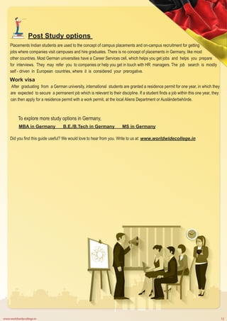 www.worldwidecollege.in 12
Post Study options
Placements Indian students are used to the concept of campus placements and on-campus recruitment for getting
jobs where companies visit campuses and hire graduates. There is no concept of placements in Germany, like most
other countries. Most German universities have a Career Services cell, which helps you get jobs and helps you prepare
for interviews. They may refer you to companies or help you get in touch with HR managers. The job search is mostly
self - driven in European countries, where it is considered your prerogative.
Work visa
After graduating from a German university, international students are granted a residence permit for one year, in which they
are expected to secure a permanent job which is relevant to their discipline. If a student finds a job within this one year, they
can then apply for a residence permit with a work permit, at the local Aliens Department or Ausländerbehörde.
To explore more study options in Germany,
MBA in Germany B.E./B.Tech in Germany MS in Germany
Did you find this guide useful? We would love to hear from you. Write to us at: www.worldwidecollege.in
 