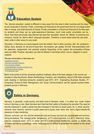 www.worldwidecollege.in 3
Education System
The German education system is different in many ways from the ones in other countries and the class-
es are conducted in German. Public universities are financed by the government and do not charge tuition
fees or charge just small amounts of money. Private universities in contrast are financed by the fees paid
by students and these can be quite expensive.In Germany, much more public universities can be
found than there are private ones.German law says that education should be offered to everyone and
everyone should be able to afford adequate education. Therefore, in some areas tuition fee was aboli-
shed, while in other areas it’s very small.
Education in Germany is in some aspects more the oretical than in other countries, with the professors
taking many lectures. At the end of every term the students get grades for their final examination and
for speeches, assignments and practical projects. Depending on the subject the composition of these
parts can differ. Practical education can also be offered in internships which are an obligation in some
subjects.
The top universities in Germany are:
Heidelberg University,
Technical University of Munich,
Free University of Berlin,
Ludwig Maximilian University of Munich and
Humboldt University of Berlin
*in no particular order.
Berlin is the centre of all the renowned academic institutes. Most of the best colleges in the country are
situated in cities like Munich, Baden-Wurttemberg, Frankfurt, and Heidelberg. About 5,038 Indian students
were studying in Germany during the academic year 2010 - 2011. Engineering, Business Studies, IT/
Computing, Tourism & Hotel Management, and Visual Communications are the popular courses Indian
students pursue in Germany.
Safety in Germany
Germany is generally a safe country, and while crime in Germany exists, it is rather low - scale. Violent
crime in Germany is rare. Most Germans don’t feel that their safety is threatened by terrorism.The need for
security measures in public s paces has also increased in Germany in recent years. As a result, security
cameras have become common in public areas and in buses, local trains and trams. Signs indicate the
presence of video monitoring.
German summers are hot and the winters are cold and snowy, but rains are unpredictable and common
during all seasons. The average winter temperature is 3°C and in summers it is 22°C. Maximum temp-
eratures commonly reach -10°C in winter and 35°C in the summer months.The country is divided into
16 states and has an exceedingly varied landscape,so it is difficult to generalise the weather for the whole
country.
 