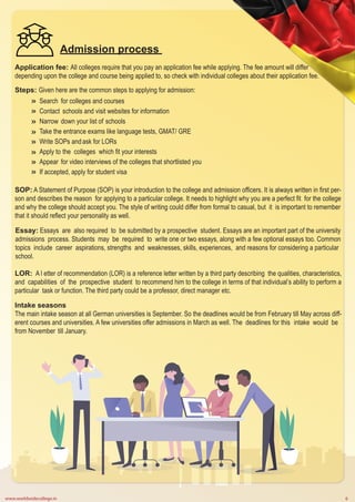 www.worldwidecollege.in 6
Admission process
Application fee: All colleges require that you pay an application fee while applying. The fee amount will differ
depending upon the college and course being applied to, so check with individual colleges about their application fee.
Steps: Given here are the common steps to applying for admission:
Search for colleges and courses
Contact schools and visit websites for information
Narrow down your list of schools
Take the entrance exams like language tests, GMAT/ GRE
Write SOPs andask for LORs
Apply to the colleges which fit your interests
Appear for video interviews of the colleges that shortlisted you
If accepted, apply for student visa
SOP: A Statement of Purpose (SOP) is your introduction to the college and admission officers. It is always written in first per-
son and describes the reason for applying to a particular college. It needs to highlight why you are a perfect fit for the college
and why the college should accept you. The style of writing could differ from formal to casual, but it is important to remember
that it should reflect your personality as well.
Essay: Essays are also required to be submitted by a prospective student. Essays are an important part of the university
admissions process. Students may be required to write one or two essays, along with a few optional essays too. Common
topics include career aspirations, strengths and weaknesses, skills, experiences, and reasons for considering a particular
school.
LOR: A l etter of recommendation (LOR) is a reference letter written by a third party describing the qualities, characteristics,
and capabilities of the prospective student to recommend him to the college in terms of that individual’s ability to perform a
particular task or function. The third party could be a professor, direct manager etc.
Intake seasons
The main intake season at all German universities is September. So the deadlines would be from February till May across diff-
erent courses and universities. A few universities offer admissions in March as well. The deadlines for this intake would be
from November till January.
 