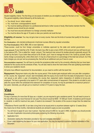 www.worldwidecollege.in 9
Loan
Student eligibility criteria: The first thing is to be aware of whether you are eligible to apply for the loan or not.
The general eligibility criteria followed by all the banks are –
You should be an Indian national
You must have a strongacademic record
You must be seeking admission to a professional,technical or other course of study. Most banks maintain that the
selected course should be job oriented
You must have secured admission to a foreign university institution
You must be above the age of 18 years or else your parents can avail the loan
Eligibility of course: You may not get a loan on every course. Here are the kinds of courses that qualify for the educa-
tion loan.
For Graduation: Job oriented professional or technical courses offered by reputed universities
For Post Graduation: MCA, MBA, MS or even diplomas
These courses could be from foreign universities or institutes approved by the state and central government.
Loan amount: If your total fee is Rs 10 lakh, the bank may offer to give a loan of 80% of the amount and you will have to put
in the balance 20%. This is called the margin amount. The maximum loan amount for studies abroad is generally around Rs
20 lakh by the bank. If your tuition fees amount is Rs 30 lakh, you’ll have to manage the rest of the funds by yourself. Some
banks charge a processing fee, while others don’t. It may be a fixed amount or a percentage of the total loan amount. So if the
bank charges you one per cent as processing fee, that will be an additional cost you’ll have to cover.
Documentation required: You will have to provide the acceptance letter sent by the university reflecting that you have been
selected for the course and the schedule of fees. You will also need to show the mark sheet of the last qualifying examination
to show your academic record.
All banks have different requirement for documentation, so you need to confirm with the bank first.
Repayment: Repayment starts only after the course period. If the student gets employed within one year after completion
of the course, the repayment should start immediately after the expiry of one month from the date of employment. If you do
not secure a job within a year of completing the course, then repayment starts irrespective of whether or not you are
employed. The loan is generally to be repaid in 5-7 years after commencement of repayment. If the student is not able to com-
plete the course within the scheduled time extension for completion of course, he may be permitted for a maximum period of
two years. Generally, you will get up to a maximum number of 10 years to repay the loan.
Conditions
To stay in Germany for more than 90 days as a student, you are required to get a residence permit. You will need to prove to
the visa officer that you have finances for one year.The amount would be €659 – €7,908 per month. A residence permit issued
to students is valid for maximum two years. It needs to be renewed if the duration of the course is longer than the stated two
years.
A Residence Permit costs €60. It can take a long time to be issued,which is anywhere between eight to 12 weeks.Since
this means two to three months, international students are advised to apply as soon as possible.
Visa
You will have to apply for your visa in person. Visa fees amount to €60 (to be paid in INR). In addition you should provide
two sets of application documents photocopies containing the following documents:
Application form
Declaration stating the information provided is ‘true and complete information’
Cover Letter explaining the reason for your visa application. You may be required to submit a German translation of this
document
1.
2.
3.
4.
 