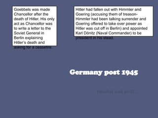 Divided and stuff...
Goebbels was made
Chancellor after the
death of Hitler. His only
act as Chancellor was
to write a letter to the
Soviet General in
Berlin explaining
Hitler’s death and
asking for a ceasefire.
Hitler had fallen out with Himmler and
Goering (accusing them of treason-
Himmler had been talking surrender and
Goering offered to take over power as
Hitler was cut off in Berlin) and appointed
Karl Dönitz (Naval Commander) to be
president in his stead.
 
