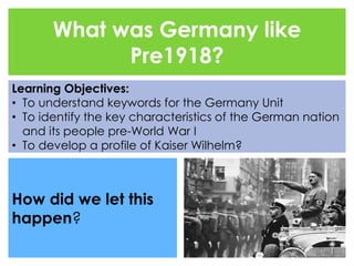 What was Germany like 
Pre1918? 
Learning Objectives: 
• To understand keywords for the Germany Unit 
• To identify the key characteristics of the German nation 
and its people pre-World War I 
• To develop a profile of Kaiser Wilhelm? 
How did we let this 
happen? 
 