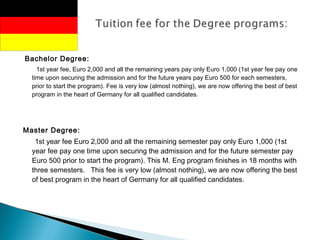 Bachelor Degree:
1st year fee, Euro 2,000 and all the remaining years pay only Euro 1,000 (1st year fee pay one
time upon securing the admission and for the future years pay Euro 500 for each semesters,
prior to start the program). Fee is very low (almost nothing), we are now offering the best of best
program in the heart of Germany for all qualified candidates.
Master Degree:
1st year fee Euro 2,000 and all the remaining semester pay only Euro 1,000 (1st
year fee pay one time upon securing the admission and for the future semester pay
Euro 500 prior to start the program). This M. Eng program finishes in 18 months with
three semesters. This fee is very low (almost nothing), we are now offering the best
of best program in the heart of Germany for all qualified candidates.
 