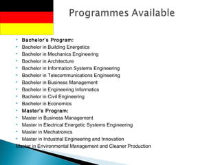  Bachelor’s Program:
 Bachelor in Building Energetics
 Bachelor in Mechanics Engineering
 Bachelor in Architecture
 Bachelor in Information Systems Engineering
 Bachelor in Telecommunications Engineering
 Bachelor in Business Management
 Bachelor in Engineering Informatics
 Bachelor in Civil Engineering
 Bachelor in Economics
 Master’s Program:
 Master in Business Management
 Master in Electrical Energetic Systems Engineering
 Master in Mechatronics
 Master in Industrial Engineering and Innovation
Master in Environmental Management and Cleaner Production
 