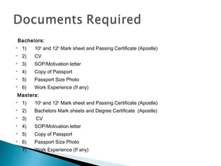 Bachelors:
 1)      10th
and 12th
Mark sheet and Passing Certificate (Apostle)
 2)      CV
 3)      SOP/Motivation letter
 4)      Copy of Passport
 5)      Passport Size Photo
 6)      Work Experience (If any)
 Masters:
 1)      10th
and 12th
Mark sheet and Passing Certificate (Apostle)
 2)      Bachelors Mark sheets and Degree Certificate  (Apostle)      
 3)       CV
 4)      SOP/Motivation letter
 5)      Copy of Passport
 6)      Passport Size Photo
 7)      Work Experience (If any)      
 