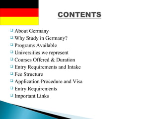 About Germany
 Why Study in Germany?
 Programs Available
 Universities we represent
 Courses Offered & Duration
 Entry Requirements and Intake
 Fee Structure
 Application Procedure and Visa
 Entry Requirements
 Important Links
 