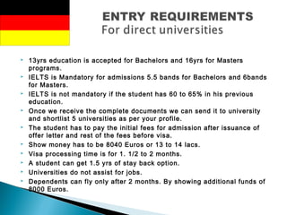  13yrs education is accepted for Bachelors and 16yrs for Masters
programs.
 IELTS is Mandatory for admissions 5.5 bands for Bachelors and 6bands
for Masters.
 IELTS is not mandatory if the student has 60 to 65% in his previous
education.
 Once we receive the complete documents we can send it to university
and shortlist 5 universities as per your profile.
 The student has to pay the initial fees for admission after issuance of
offer letter and rest of the fees before visa.
 Show money has to be 8040 Euros or 13 to 14 lacs.
 Visa processing time is for 1. 1/2 to 2 months.
 A student can get 1.5 yrs of stay back option.
 Universities do not assist for jobs.
 Dependents can fly only after 2 months. By showing additional funds of
8000 Euros.
 
