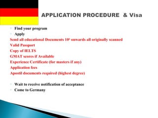o Find your program
o Apply
Send all educational Documents 10th
onwards all originally scanned
Valid Passport
Copy of IELTS
GMAT scores if Available
Experience Certificate (for masters if any)
Application fees
Apostil documents required (highest degree)
o Wait to receive notification of acceptance
o Come to Germany
 