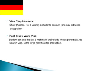  Visa Requirements:
Show (Approx. Rs. 5 Lakhs) in students account (one day old funds
acceptable)
 Post Study Work Visa:
Student can use the last 6 months of their study (thesis period) as Job
Search Visa. Extra three months after graduation.
 
