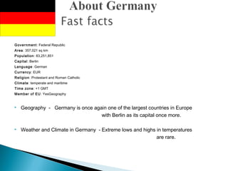 Government: Federal Republic
Area: 357,021 sq km
Population: 83,251,851
Capital: Berlin
Language: German
Currency: EUR
Religion: Protestant and Roman Catholic
Climate: temperate and maritime
Time zone: +1 GMT
Member of EU: YesGeography
 Geography - Germany is once again one of the largest countries in Europe
with Berlin as its capital once more.
 Weather and Climate in Germany - Extreme lows and highs in temperatures
are rare.
 
