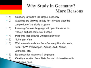 1)      Germany is world’s 3rd largest economy
 2)      Students are allowed to stay for 1.5 years after the
completion of the study program
 3)      Learning German language will open the doors to
various cultural centers of Europe
 4)      Part-time jobs allowed 20 hours per week
 5)      Schengen Visa
 6)      Well known brands are from Germany like Merceeds
Benz, BMW, Volkswagen, Adidas, Audi, Allianz,
Lufthansa, etc.
 7)      Its famous for inventors & engineers.
 8)      Quality education from State Funded Universities with
No Tuition Fees.
 