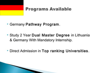  Germany Pathway Program.
 Study 2 Year Dual Master Degree in Lithuania
& Germany With Mandatory Internship.
 Direct Admission in Top ranking Universities.
 