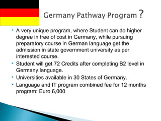  A very unique program, where Student can do higher
degree in free of cost in Germany, while pursuing
preparatory course in German language get the
admission in state government university as per
interested course. 
 Student will get 72 Credits after completing B2 level in
Germany language.
 Universities available in 30 States of Germany.
 Language and IT program combined fee for 12 months
program: Euro 6,000
 
