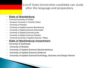  State of Brandenburg
 Technical University of Cottbus
  European University in Frankfurt (Oder)
  University of Potsdam
  University of Applied sciences Brandenburg
  University of Applied Sciences Eberswalde
  University of Applied SciencesLausitz
  University of Applied Sciences Potsdam
  Technical University of Applied Sciences Wildau
 State of Mecklenburg-Vorpommern
 University of Greifswald
  University of Rostock
  University of Applied Sciences Neubrandenburg
  University of Applied Sciences Stralsund
  University of Applied SciencesTechnology, Business and Design Wismar
  
 