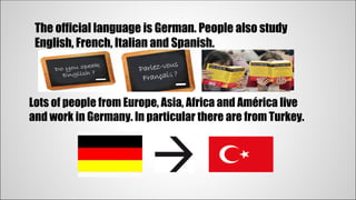 The official language is German. People also study 
English, French, Italian and Spanish. 
Lots of people from Europe, Asia, Africa and América live 
and work in Germany. In particular there are from Turkey. 
 
