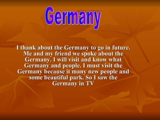 I thank about the Germany to go in future. Me and my friend we spoke about the Germany. I will visit and know what Germany and people. I must visit the Germany because it many new people and some beautiful park. So I saw the Germany in TV Germany  