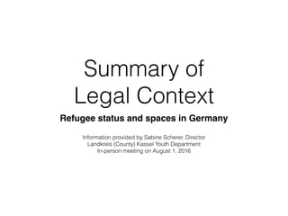 Summary of  
Legal Context
Refugee status and spaces in Germany
Information provided by Sabine Scherer, Director
Landkreis (County) Kassel Youth Department
In-person meeting on August 1, 2016
 