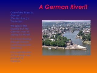 A   German River!! One of the Rivers in German (Deutschland) is The Mosel. We Spell it like Moselle but the German way of saying it is Mosel. It is a river flowing through France, Luxembourg and Germany. It is a left tributary of the Rhine river, joining it at Kablenz. 